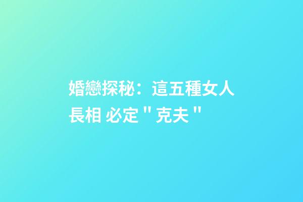 婚戀探秘：這五種女人長相 必定＂克夫＂